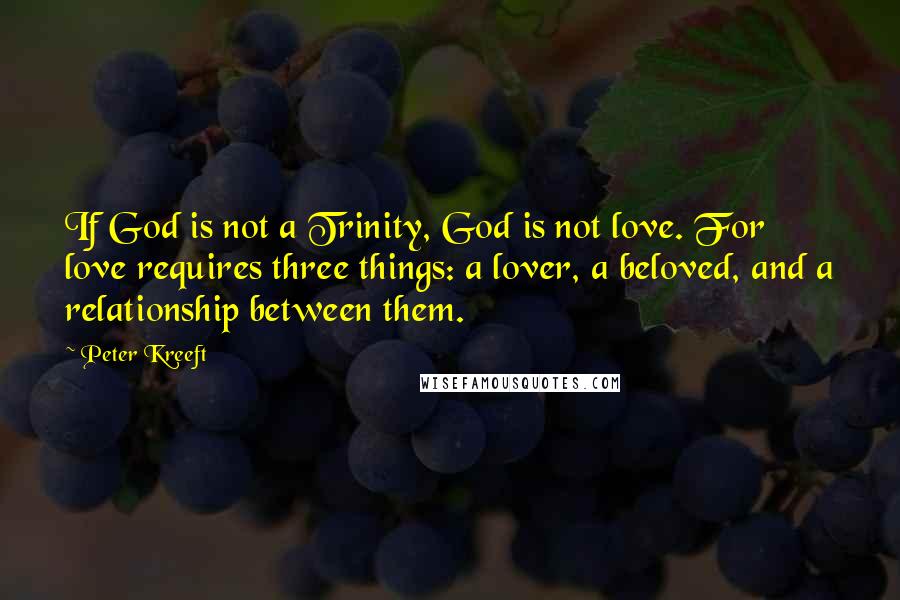 Peter Kreeft Quotes: If God is not a Trinity, God is not love. For love requires three things: a lover, a beloved, and a relationship between them.