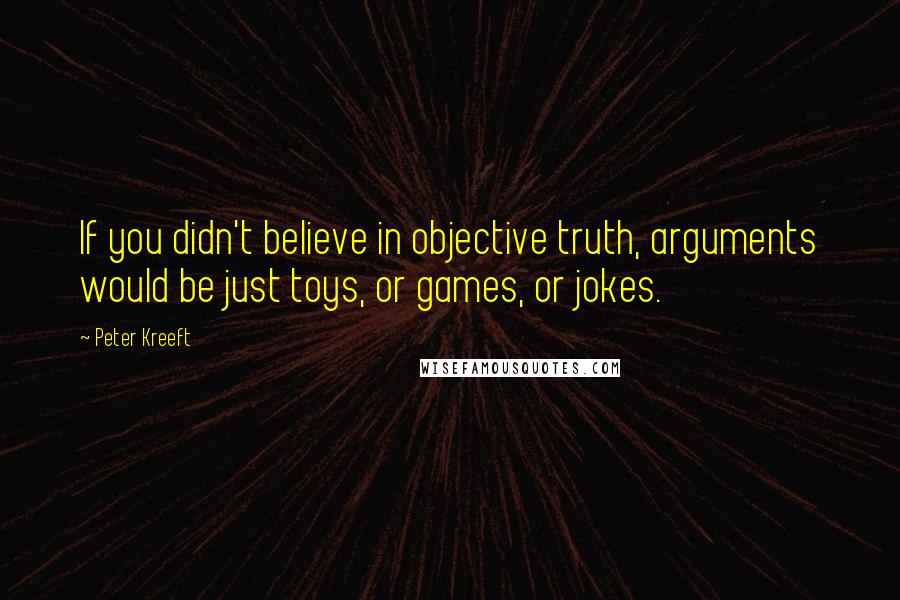 Peter Kreeft Quotes: If you didn't believe in objective truth, arguments would be just toys, or games, or jokes.