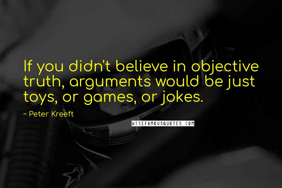 Peter Kreeft Quotes: If you didn't believe in objective truth, arguments would be just toys, or games, or jokes.