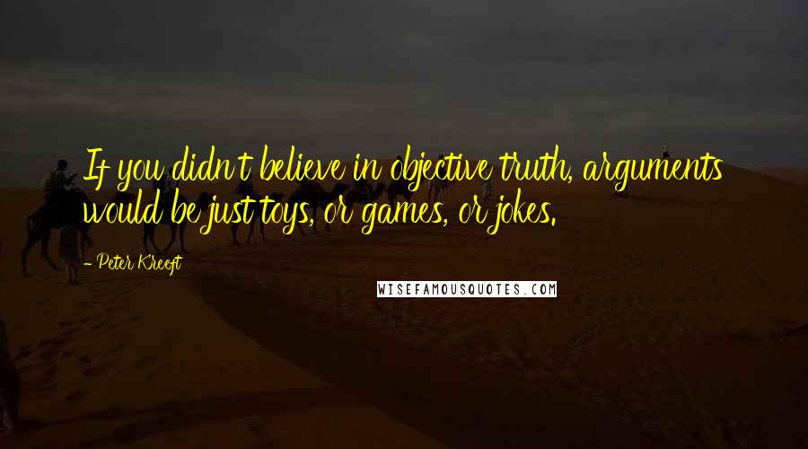 Peter Kreeft Quotes: If you didn't believe in objective truth, arguments would be just toys, or games, or jokes.