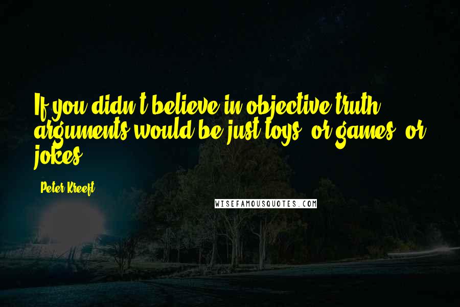 Peter Kreeft Quotes: If you didn't believe in objective truth, arguments would be just toys, or games, or jokes.