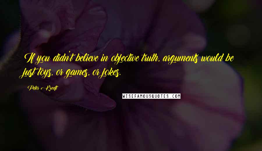 Peter Kreeft Quotes: If you didn't believe in objective truth, arguments would be just toys, or games, or jokes.