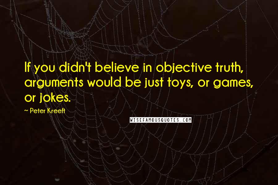 Peter Kreeft Quotes: If you didn't believe in objective truth, arguments would be just toys, or games, or jokes.