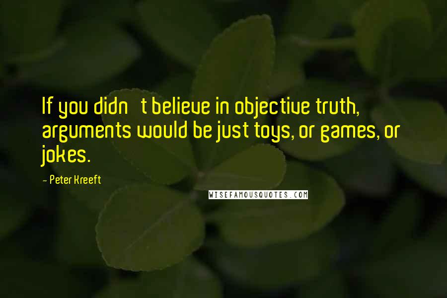 Peter Kreeft Quotes: If you didn't believe in objective truth, arguments would be just toys, or games, or jokes.