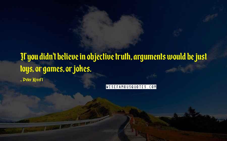 Peter Kreeft Quotes: If you didn't believe in objective truth, arguments would be just toys, or games, or jokes.