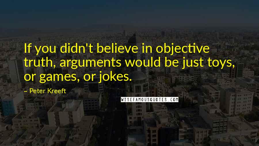 Peter Kreeft Quotes: If you didn't believe in objective truth, arguments would be just toys, or games, or jokes.