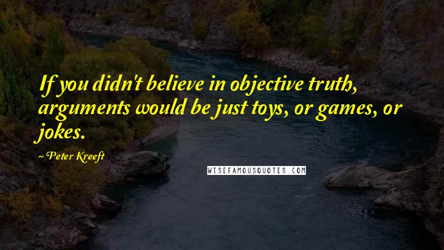 Peter Kreeft Quotes: If you didn't believe in objective truth, arguments would be just toys, or games, or jokes.