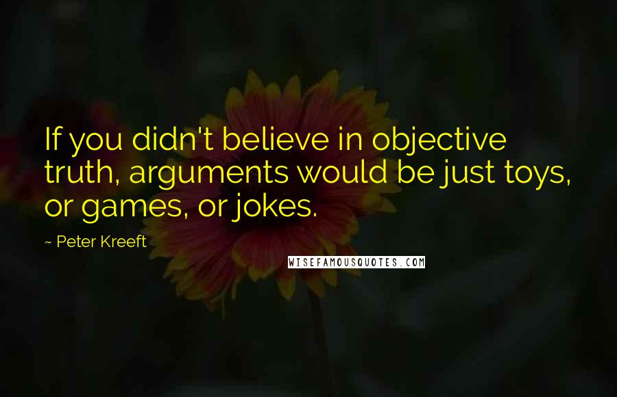 Peter Kreeft Quotes: If you didn't believe in objective truth, arguments would be just toys, or games, or jokes.