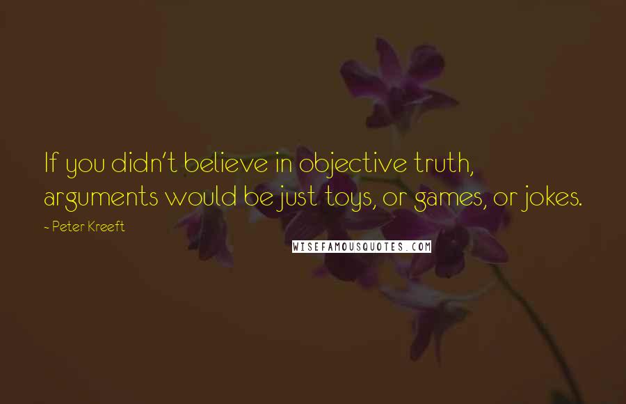 Peter Kreeft Quotes: If you didn't believe in objective truth, arguments would be just toys, or games, or jokes.