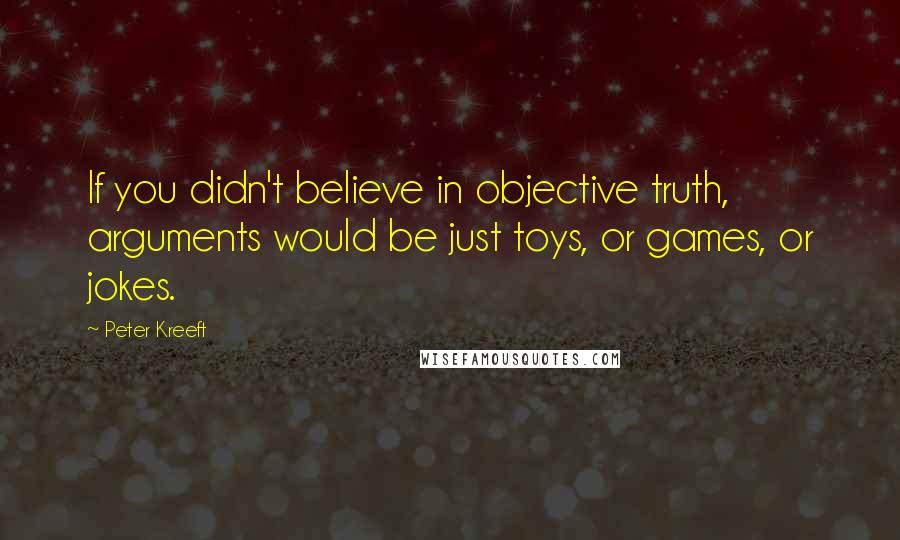 Peter Kreeft Quotes: If you didn't believe in objective truth, arguments would be just toys, or games, or jokes.