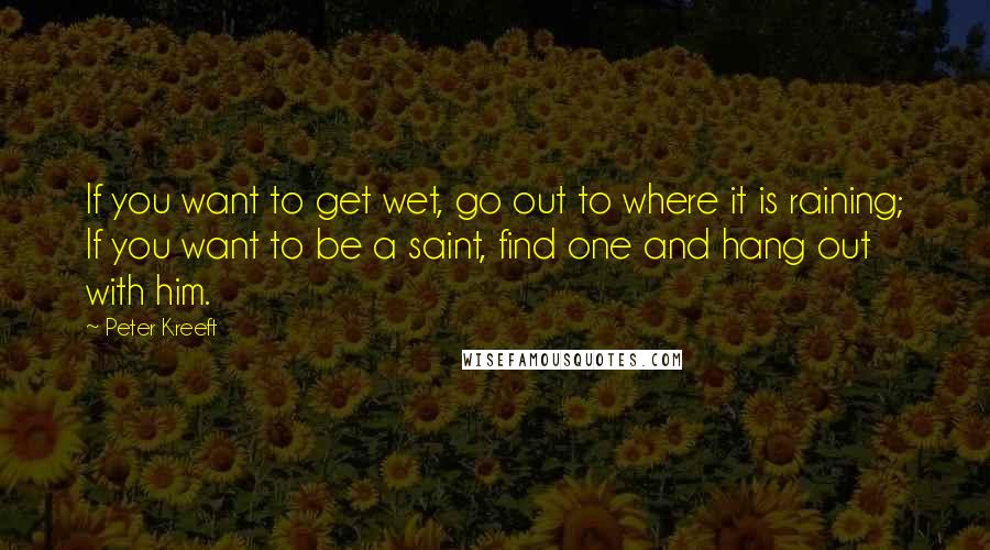 Peter Kreeft Quotes: If you want to get wet, go out to where it is raining; If you want to be a saint, find one and hang out with him.