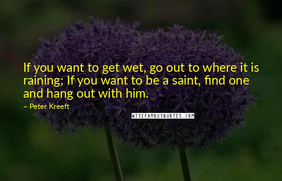 Peter Kreeft Quotes: If you want to get wet, go out to where it is raining; If you want to be a saint, find one and hang out with him.