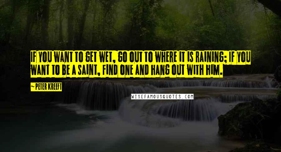 Peter Kreeft Quotes: If you want to get wet, go out to where it is raining; If you want to be a saint, find one and hang out with him.