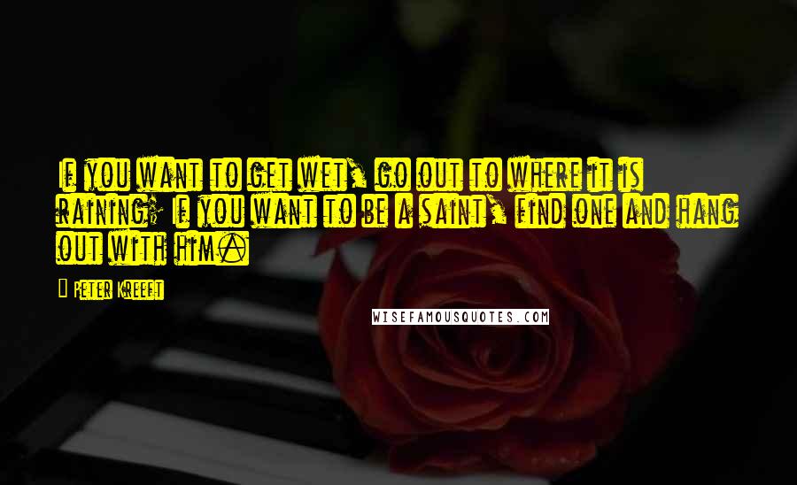 Peter Kreeft Quotes: If you want to get wet, go out to where it is raining; If you want to be a saint, find one and hang out with him.