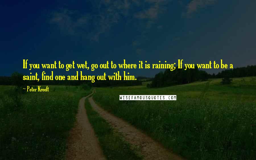 Peter Kreeft Quotes: If you want to get wet, go out to where it is raining; If you want to be a saint, find one and hang out with him.