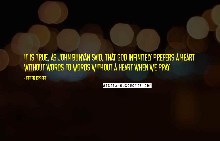 Peter Kreeft Quotes: It is true, as John Bunyan said, that God infinitely prefers a heart without words to words without a heart when we pray.