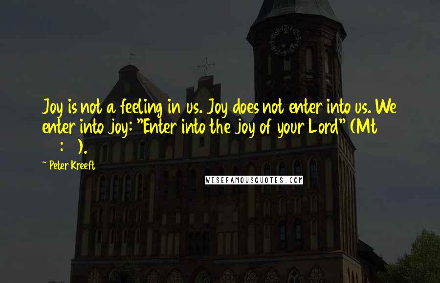 Peter Kreeft Quotes: Joy is not a feeling in us. Joy does not enter into us. We enter into joy: "Enter into the joy of your Lord" (Mt 25:21).