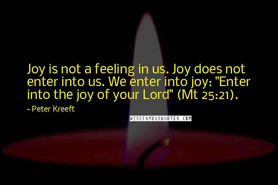 Peter Kreeft Quotes: Joy is not a feeling in us. Joy does not enter into us. We enter into joy: "Enter into the joy of your Lord" (Mt 25:21).