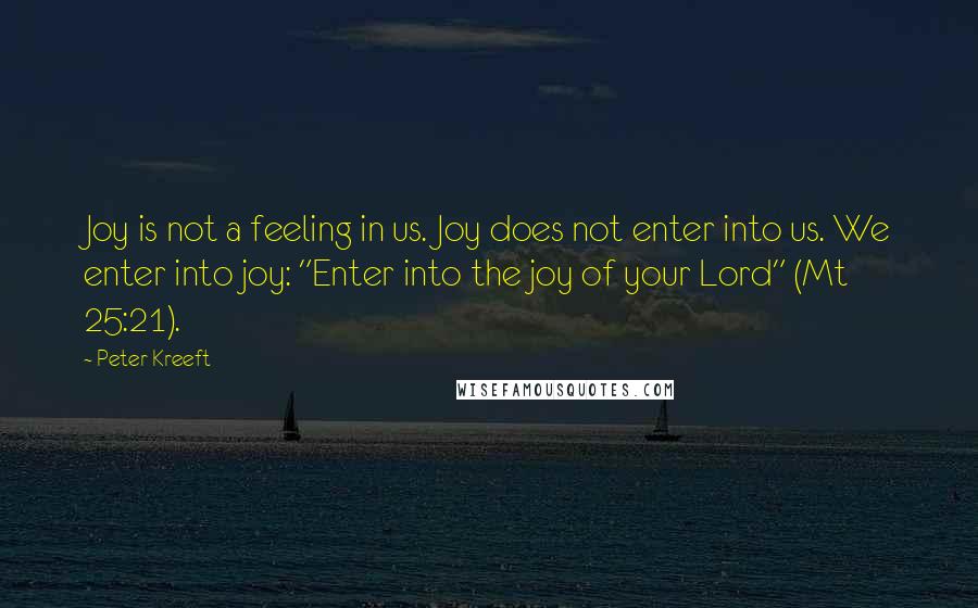 Peter Kreeft Quotes: Joy is not a feeling in us. Joy does not enter into us. We enter into joy: "Enter into the joy of your Lord" (Mt 25:21).