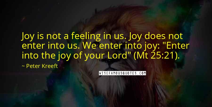 Peter Kreeft Quotes: Joy is not a feeling in us. Joy does not enter into us. We enter into joy: "Enter into the joy of your Lord" (Mt 25:21).