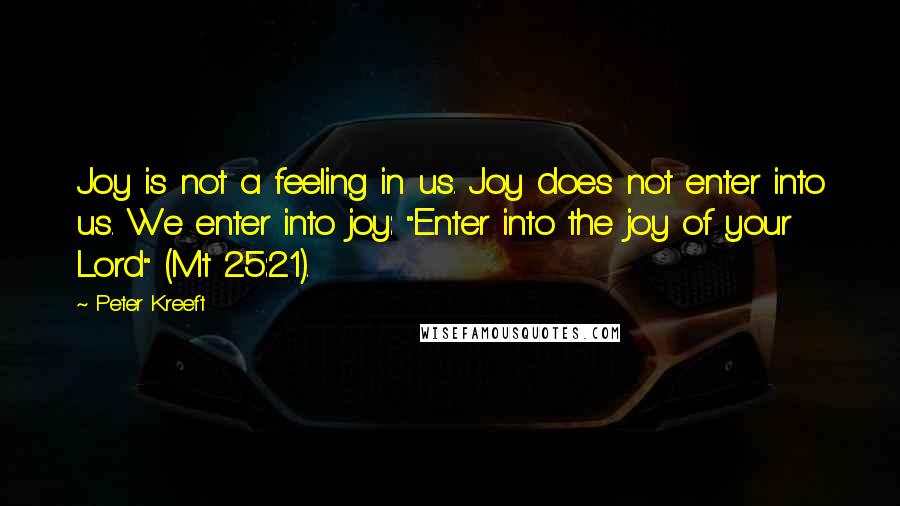 Peter Kreeft Quotes: Joy is not a feeling in us. Joy does not enter into us. We enter into joy: "Enter into the joy of your Lord" (Mt 25:21).