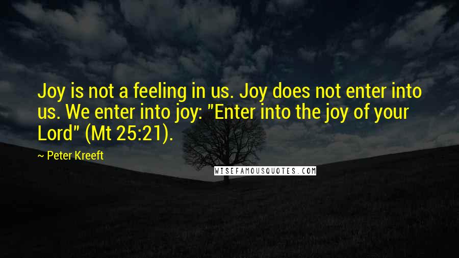 Peter Kreeft Quotes: Joy is not a feeling in us. Joy does not enter into us. We enter into joy: "Enter into the joy of your Lord" (Mt 25:21).