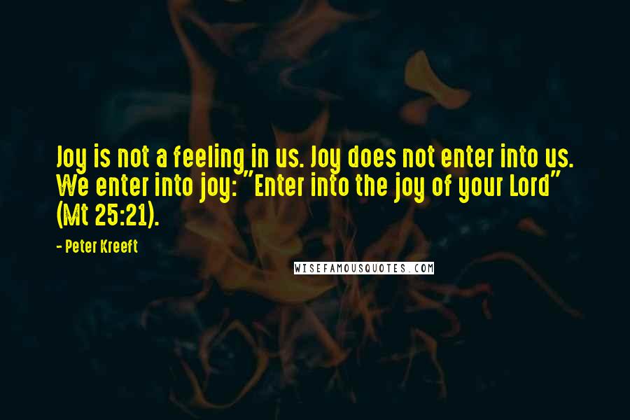 Peter Kreeft Quotes: Joy is not a feeling in us. Joy does not enter into us. We enter into joy: "Enter into the joy of your Lord" (Mt 25:21).