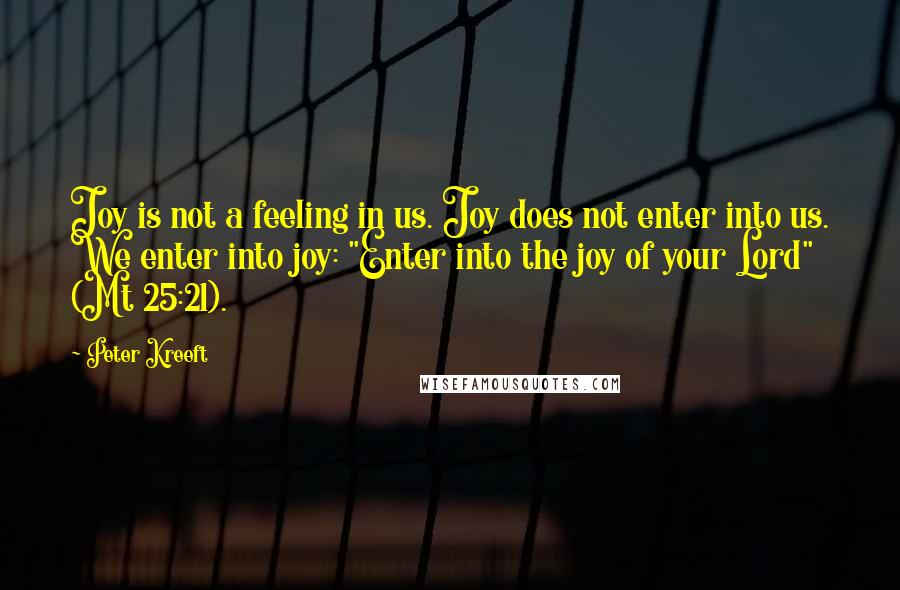 Peter Kreeft Quotes: Joy is not a feeling in us. Joy does not enter into us. We enter into joy: "Enter into the joy of your Lord" (Mt 25:21).