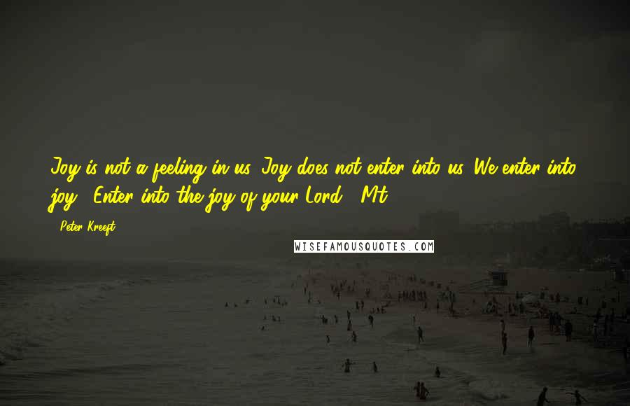 Peter Kreeft Quotes: Joy is not a feeling in us. Joy does not enter into us. We enter into joy: "Enter into the joy of your Lord" (Mt 25:21).