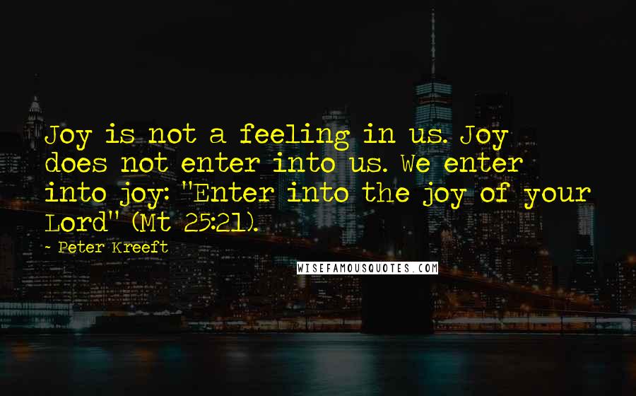 Peter Kreeft Quotes: Joy is not a feeling in us. Joy does not enter into us. We enter into joy: "Enter into the joy of your Lord" (Mt 25:21).