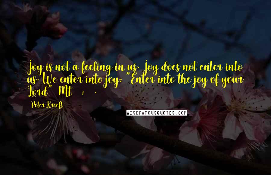 Peter Kreeft Quotes: Joy is not a feeling in us. Joy does not enter into us. We enter into joy: "Enter into the joy of your Lord" (Mt 25:21).