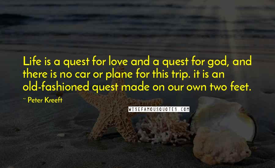 Peter Kreeft Quotes: Life is a quest for love and a quest for god, and there is no car or plane for this trip. it is an old-fashioned quest made on our own two feet.