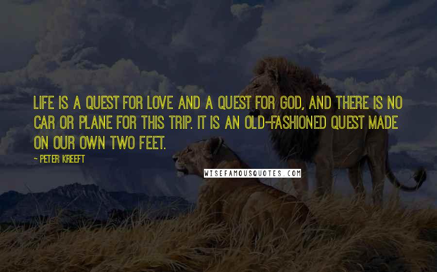 Peter Kreeft Quotes: Life is a quest for love and a quest for god, and there is no car or plane for this trip. it is an old-fashioned quest made on our own two feet.