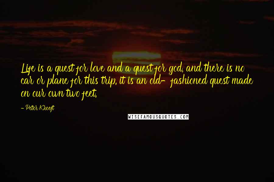 Peter Kreeft Quotes: Life is a quest for love and a quest for god, and there is no car or plane for this trip. it is an old-fashioned quest made on our own two feet.