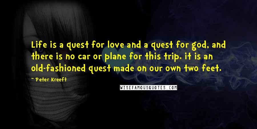 Peter Kreeft Quotes: Life is a quest for love and a quest for god, and there is no car or plane for this trip. it is an old-fashioned quest made on our own two feet.