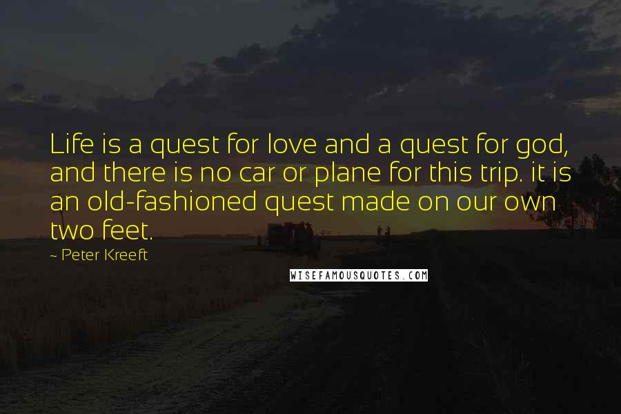 Peter Kreeft Quotes: Life is a quest for love and a quest for god, and there is no car or plane for this trip. it is an old-fashioned quest made on our own two feet.