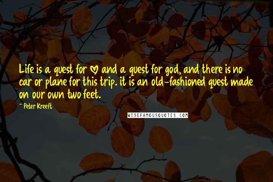 Peter Kreeft Quotes: Life is a quest for love and a quest for god, and there is no car or plane for this trip. it is an old-fashioned quest made on our own two feet.