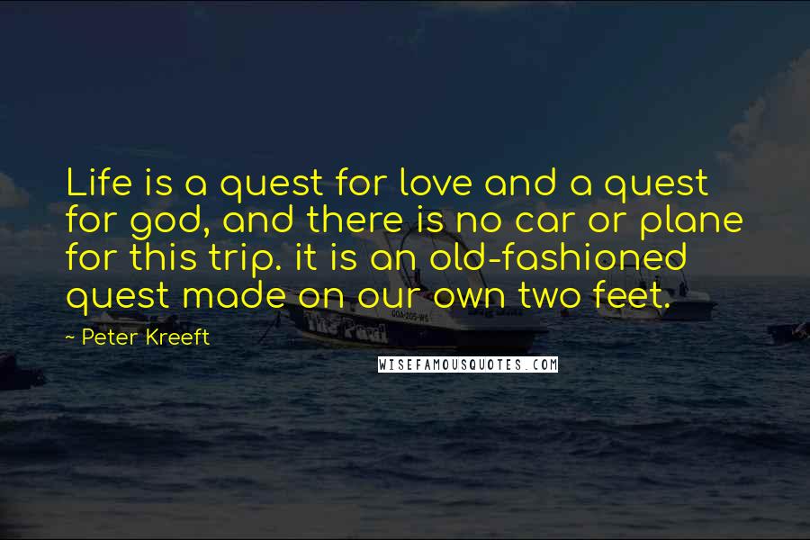 Peter Kreeft Quotes: Life is a quest for love and a quest for god, and there is no car or plane for this trip. it is an old-fashioned quest made on our own two feet.