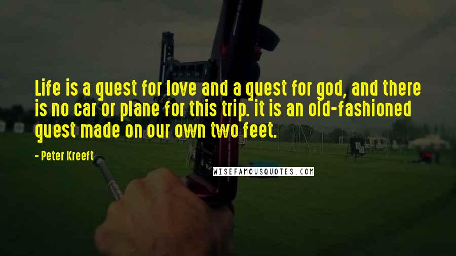 Peter Kreeft Quotes: Life is a quest for love and a quest for god, and there is no car or plane for this trip. it is an old-fashioned quest made on our own two feet.