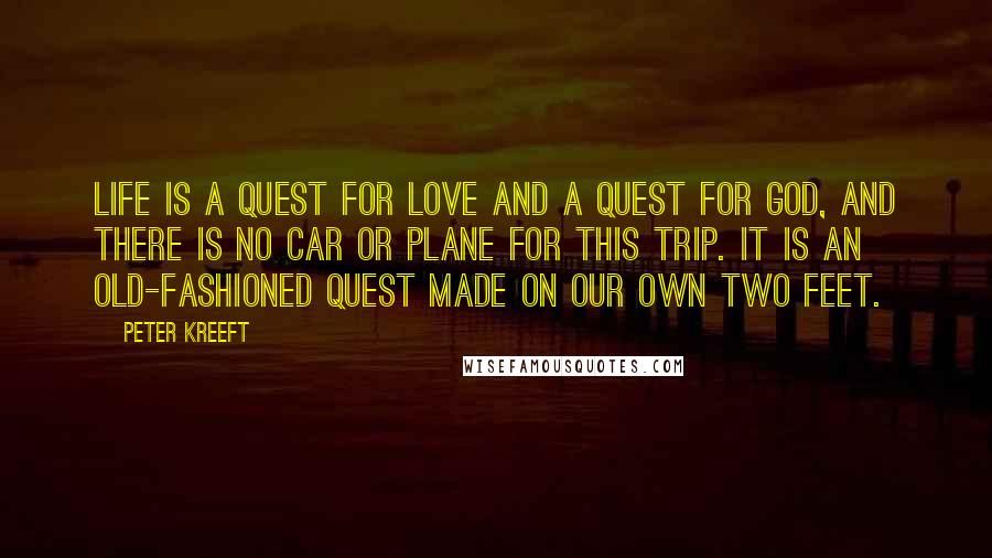 Peter Kreeft Quotes: Life is a quest for love and a quest for god, and there is no car or plane for this trip. it is an old-fashioned quest made on our own two feet.