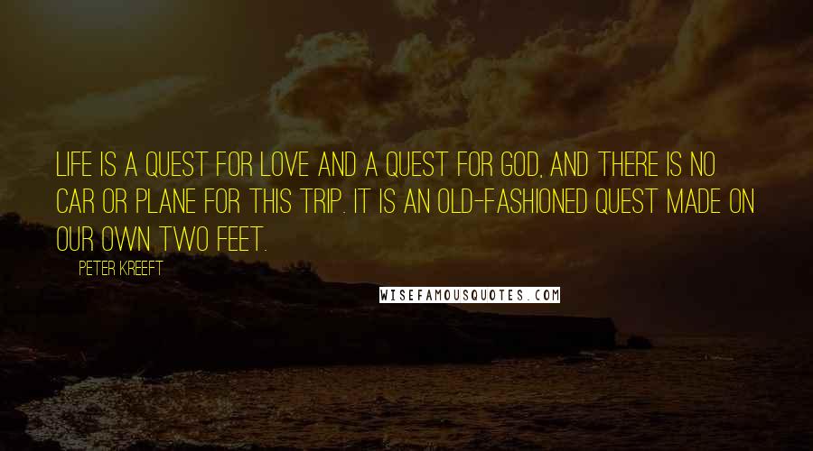 Peter Kreeft Quotes: Life is a quest for love and a quest for god, and there is no car or plane for this trip. it is an old-fashioned quest made on our own two feet.