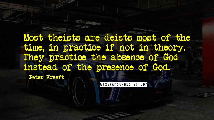 Peter Kreeft Quotes: Most theists are deists most of the time, in practice if not in theory. They practice the absence of God instead of the presence of God.