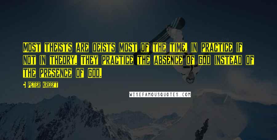 Peter Kreeft Quotes: Most theists are deists most of the time, in practice if not in theory. They practice the absence of God instead of the presence of God.