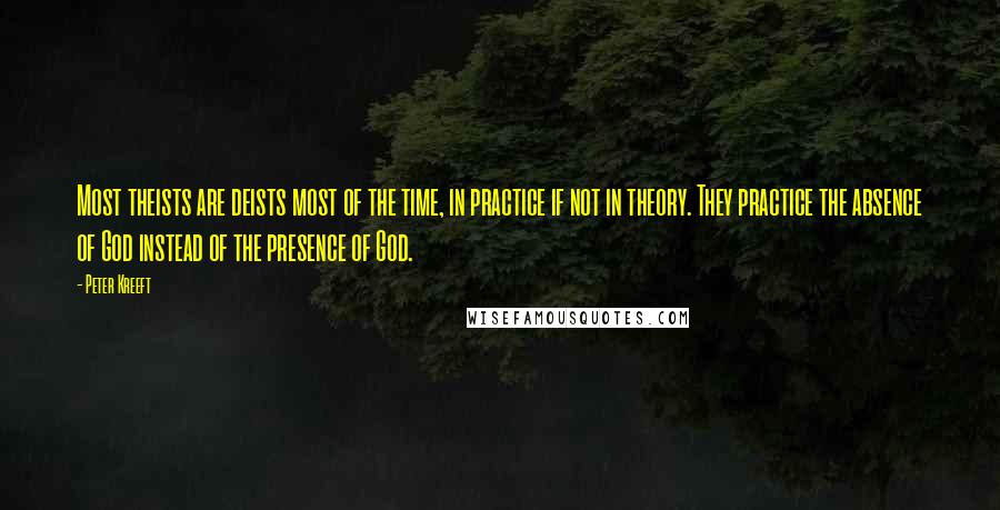 Peter Kreeft Quotes: Most theists are deists most of the time, in practice if not in theory. They practice the absence of God instead of the presence of God.