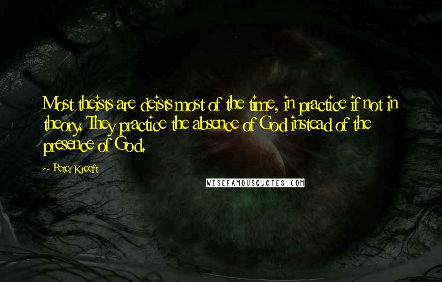 Peter Kreeft Quotes: Most theists are deists most of the time, in practice if not in theory. They practice the absence of God instead of the presence of God.