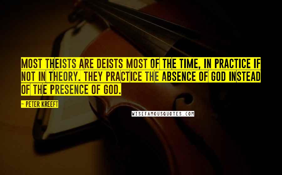 Peter Kreeft Quotes: Most theists are deists most of the time, in practice if not in theory. They practice the absence of God instead of the presence of God.