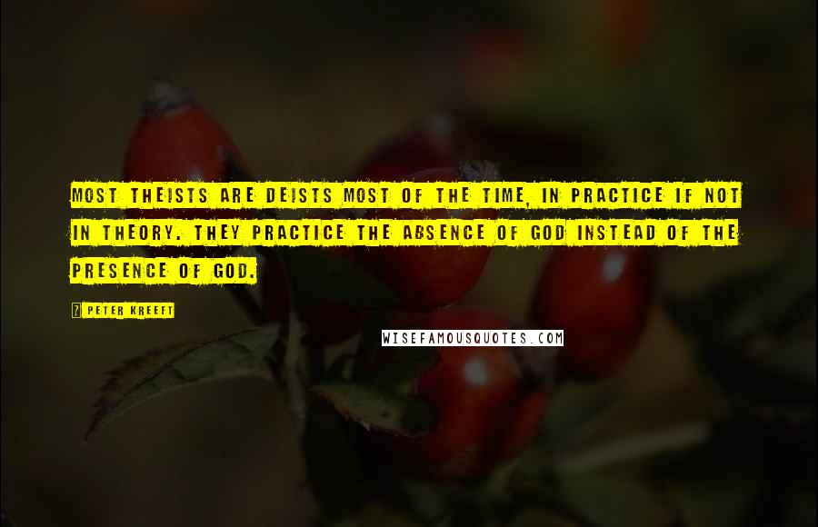 Peter Kreeft Quotes: Most theists are deists most of the time, in practice if not in theory. They practice the absence of God instead of the presence of God.