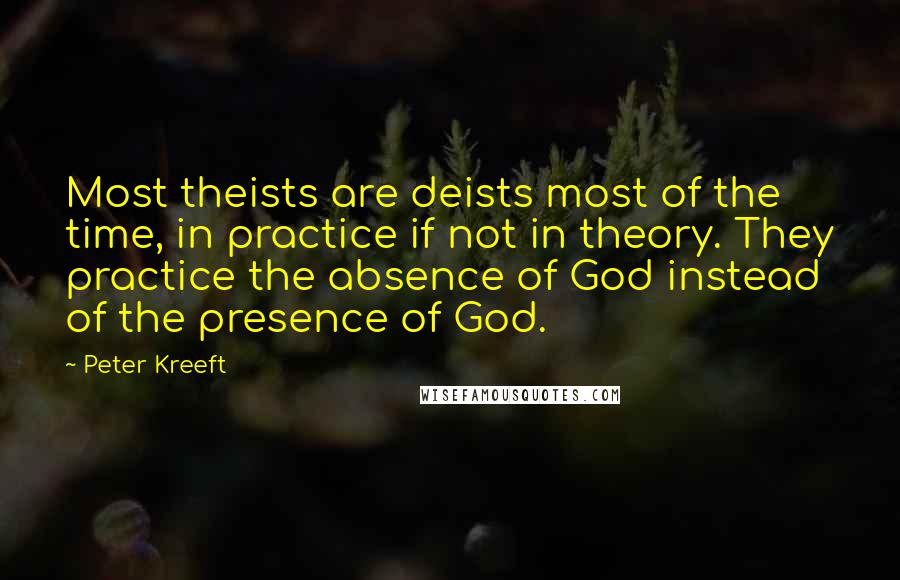 Peter Kreeft Quotes: Most theists are deists most of the time, in practice if not in theory. They practice the absence of God instead of the presence of God.