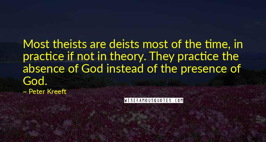 Peter Kreeft Quotes: Most theists are deists most of the time, in practice if not in theory. They practice the absence of God instead of the presence of God.