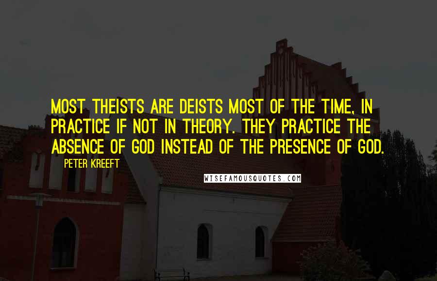Peter Kreeft Quotes: Most theists are deists most of the time, in practice if not in theory. They practice the absence of God instead of the presence of God.
